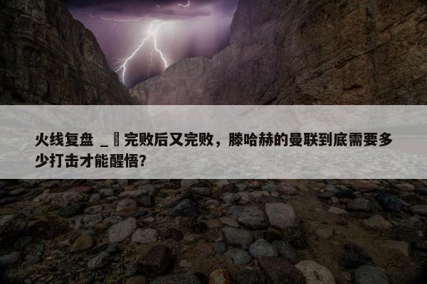 火线复盘 _ 完败后又完败，滕哈赫的曼联到底需要多少打击才能醒悟？