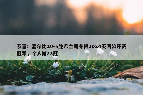 恭喜：塞尔比10-5胜希金斯夺得2024英国公开赛冠军，个人第23冠