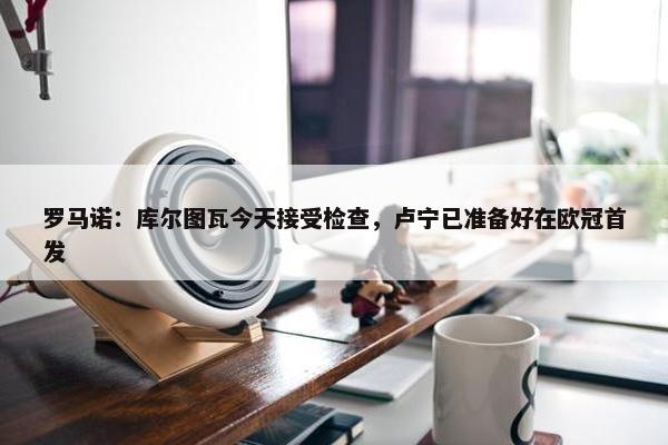 罗马诺：库尔图瓦今天接受检查，卢宁已准备好在欧冠首发