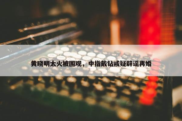 黄晓明太火被围观，中指戴钻戒疑辟谣再婚