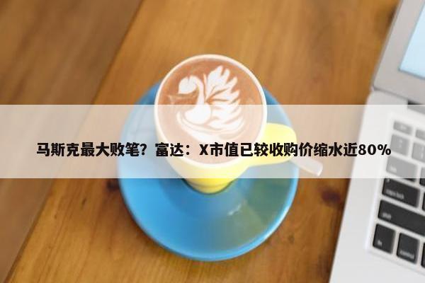 马斯克最大败笔？富达：X市值已较收购价缩水近80%