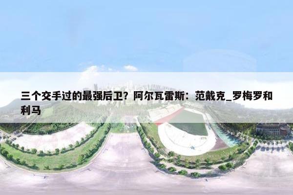 三个交手过的最强后卫？阿尔瓦雷斯：范戴克_罗梅罗和利马