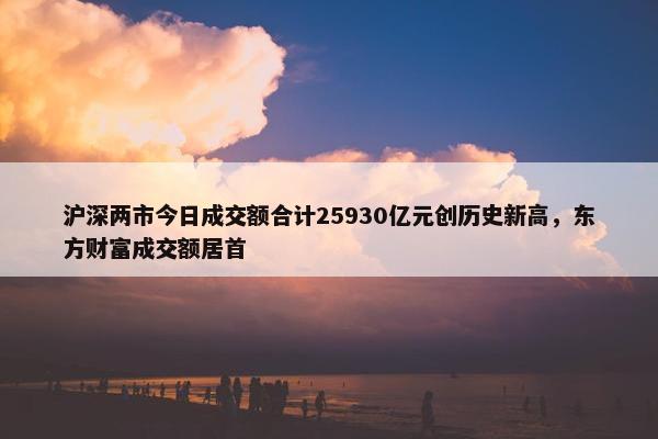 沪深两市今日成交额合计25930亿元创历史新高，东方财富成交额居首