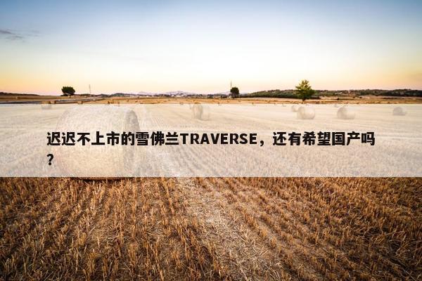 迟迟不上市的雪佛兰TRAVERSE，还有希望国产吗？