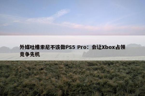 外媒吐槽索尼不该做PS5 Pro：会让Xbox占领竞争先机