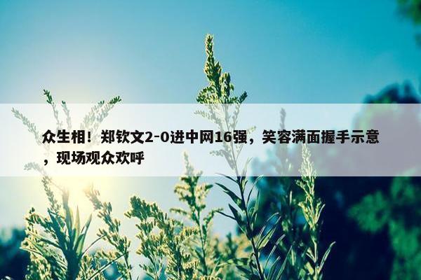 众生相！郑钦文2-0进中网16强，笑容满面握手示意，现场观众欢呼