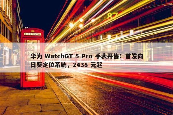 华为 WatchGT 5 Pro 手表开售：首发向日葵定位系统，2438 元起