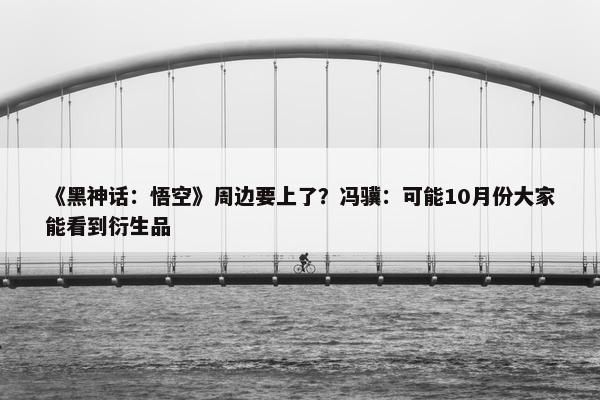 《黑神话：悟空》周边要上了？冯骥：可能10月份大家能看到衍生品