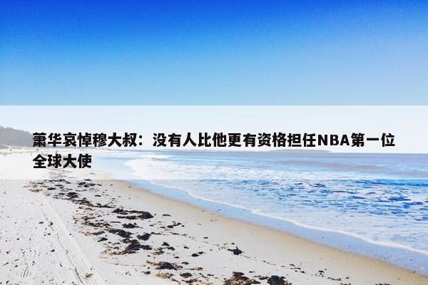 萧华哀悼穆大叔：没有人比他更有资格担任NBA第一位全球大使