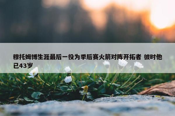 穆托姆博生涯最后一役为季后赛火箭对阵开拓者 彼时他已43岁