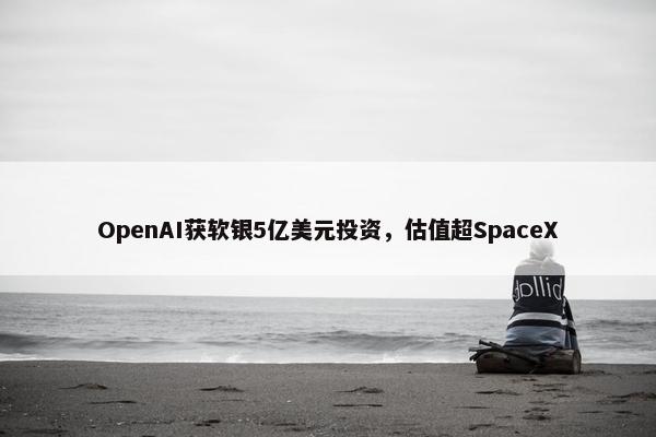 OpenAI获软银5亿美元投资，估值超SpaceX