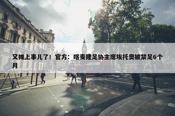 又摊上事儿了！官方：喀麦隆足协主席埃托奥被禁足6个月