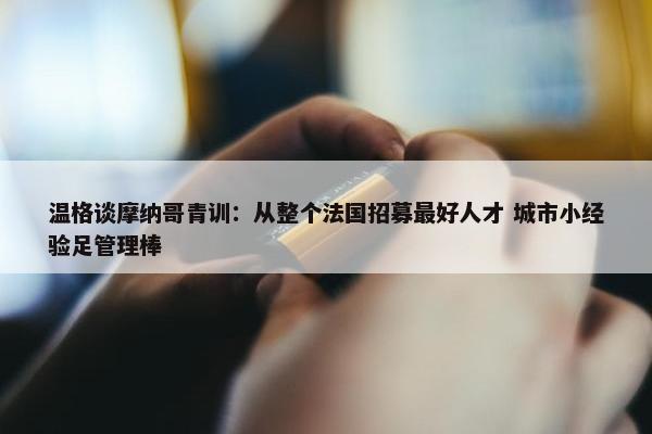 温格谈摩纳哥青训：从整个法国招募最好人才 城市小经验足管理棒