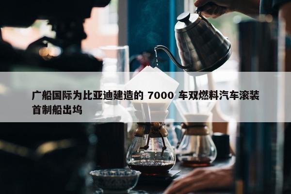 广船国际为比亚迪建造的 7000 车双燃料汽车滚装首制船出坞