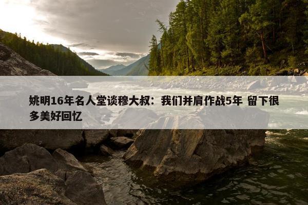 姚明16年名人堂谈穆大叔：我们并肩作战5年 留下很多美好回忆