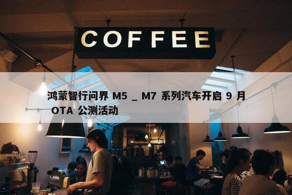 鸿蒙智行问界 M5 _ M7 系列汽车开启 9 月 OTA 公测活动