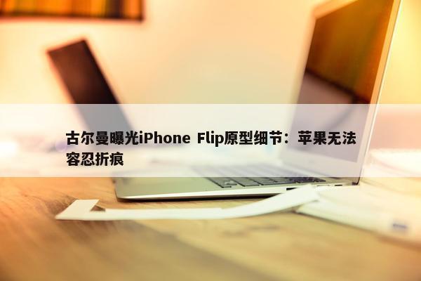 古尔曼曝光iPhone Flip原型细节：苹果无法容忍折痕