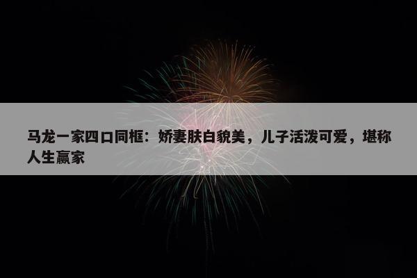 马龙一家四口同框：娇妻肤白貌美，儿子活泼可爱，堪称人生赢家