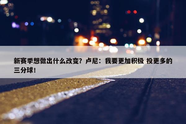 新赛季想做出什么改变？卢尼：我要更加积极 投更多的三分球！