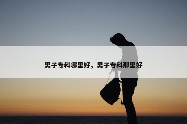 男子专科哪里好，男子专科那里好