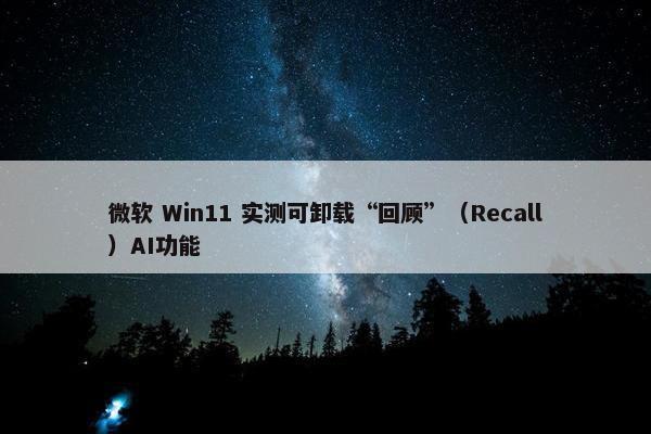 微软 Win11 实测可卸载“回顾”（Recall）AI功能