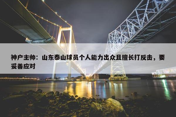 神户主帅：山东泰山球员个人能力出众且擅长打反击，要妥善应对