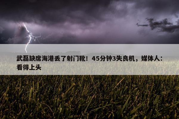 武磊缺席海港丢了射门靴！45分钟3失良机，媒体人：看得上头