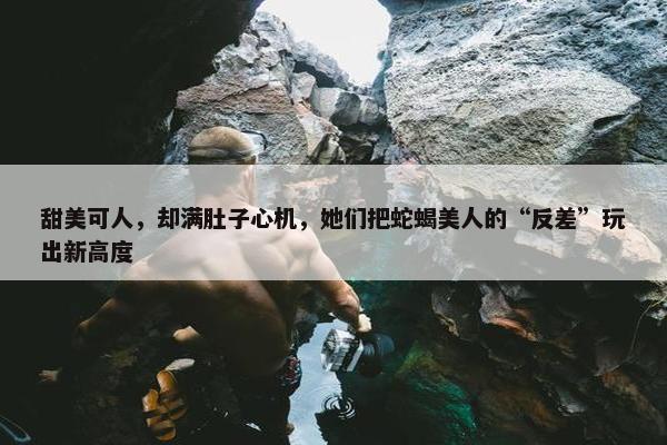 甜美可人，却满肚子心机，她们把蛇蝎美人的“反差”玩出新高度