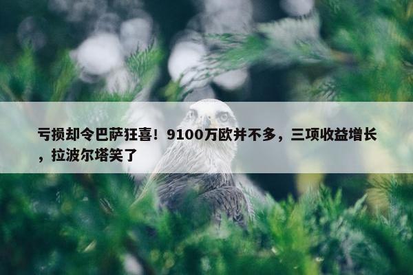 亏损却令巴萨狂喜！9100万欧并不多，三项收益增长，拉波尔塔笑了