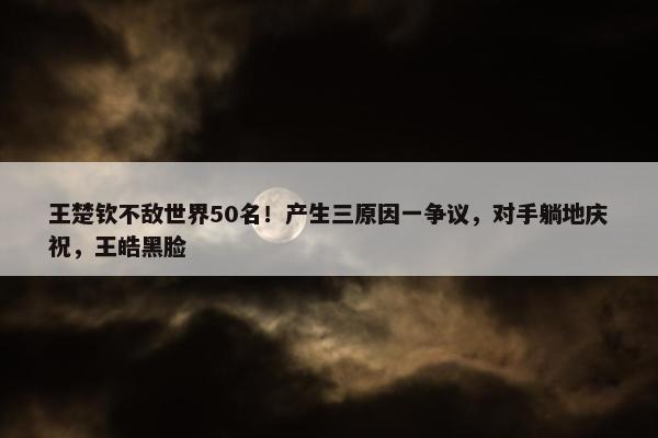 王楚钦不敌世界50名！产生三原因一争议，对手躺地庆祝，王皓黑脸