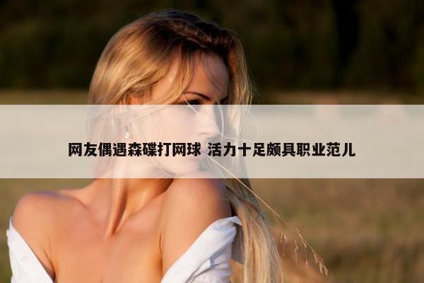 网友偶遇森碟打网球 活力十足颇具职业范儿