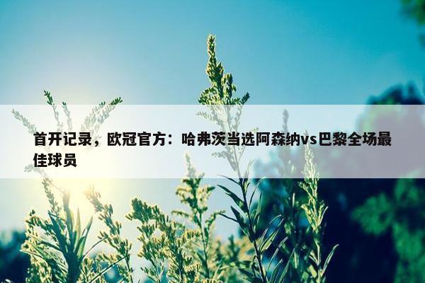 首开记录，欧冠官方：哈弗茨当选阿森纳vs巴黎全场最佳球员