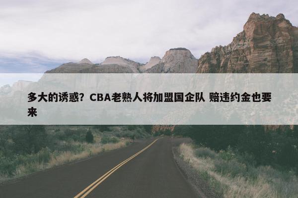 多大的诱惑？CBA老熟人将加盟国企队 赔违约金也要来