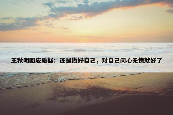 王秋明回应质疑：还是做好自己，对自己问心无愧就好了