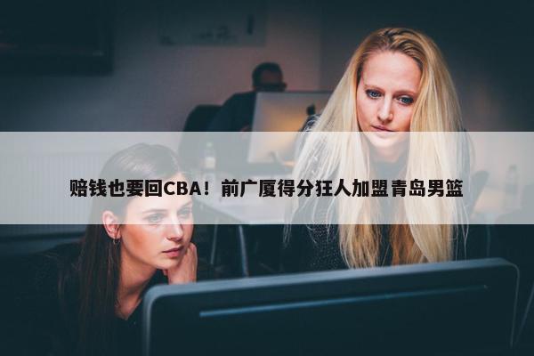 赔钱也要回CBA！前广厦得分狂人加盟青岛男篮