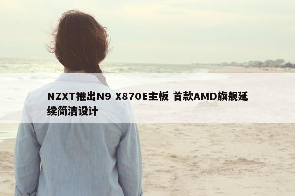 NZXT推出N9 X870E主板 首款AMD旗舰延续简洁设计