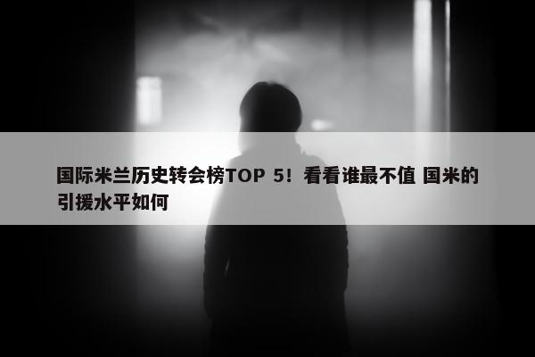 国际米兰历史转会榜TOP 5！看看谁最不值 国米的引援水平如何