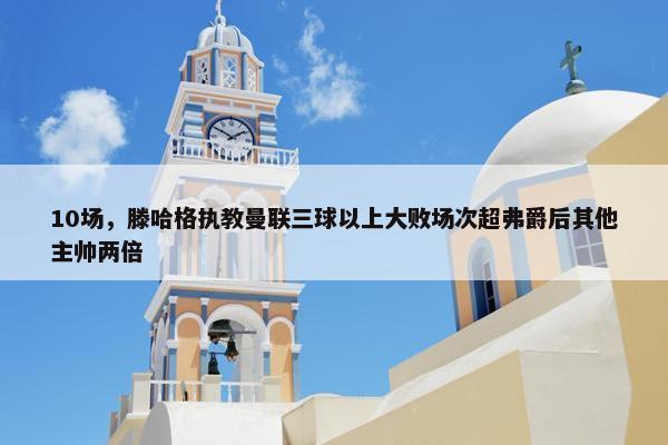 10场，滕哈格执教曼联三球以上大败场次超弗爵后其他主帅两倍