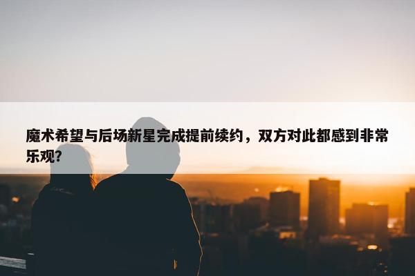 魔术希望与后场新星完成提前续约，双方对此都感到非常乐观？