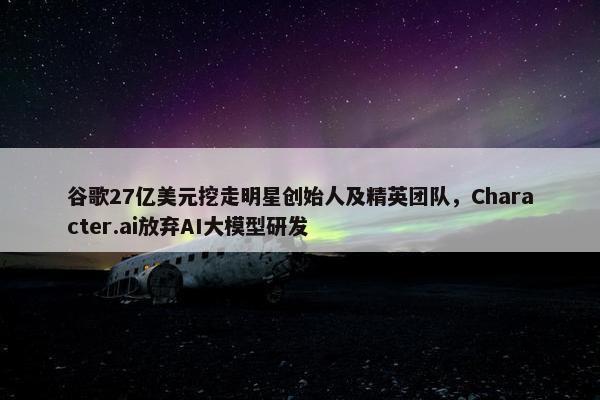 谷歌27亿美元挖走明星创始人及精英团队，Character.ai放弃AI大模型研发