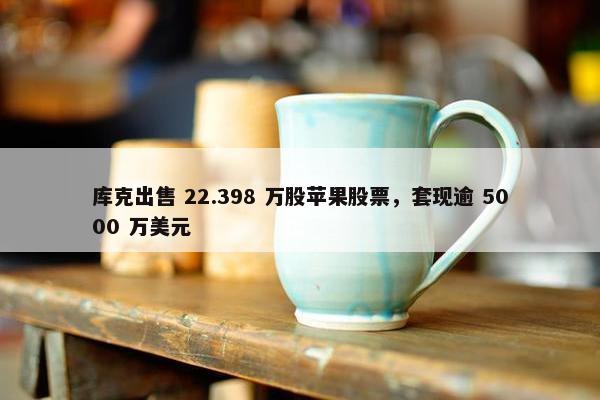 库克出售 22.398 万股苹果股票，套现逾 5000 万美元