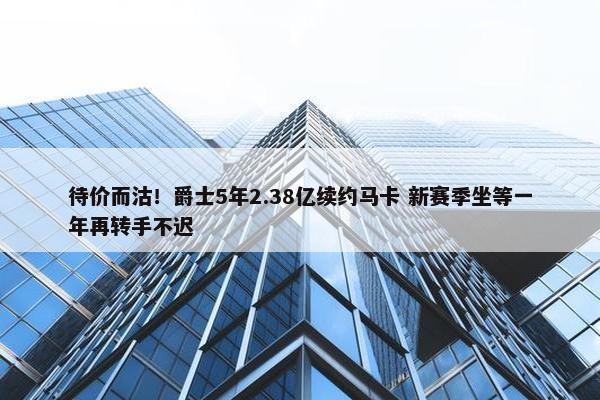 待价而沽！爵士5年2.38亿续约马卡 新赛季坐等一年再转手不迟