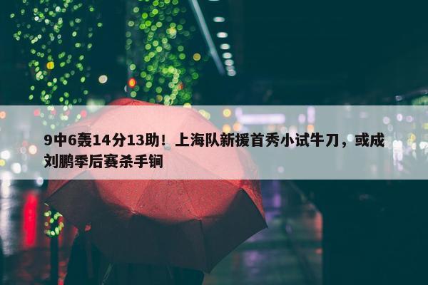 9中6轰14分13助！上海队新援首秀小试牛刀，或成刘鹏季后赛杀手锏