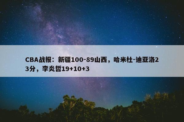 CBA战报：新疆100-89山西，哈米杜-迪亚洛23分，李炎哲19+10+3