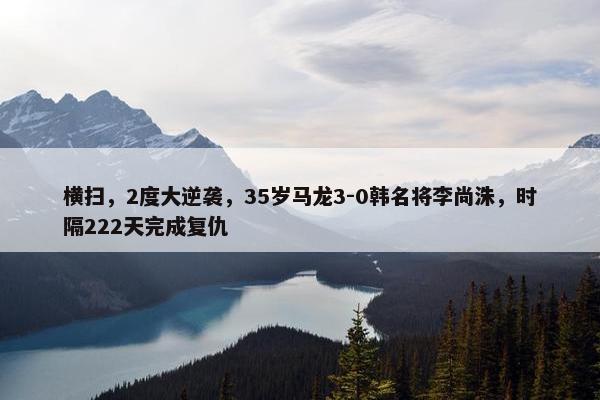 横扫，2度大逆袭，35岁马龙3-0韩名将李尚洙，时隔222天完成复仇