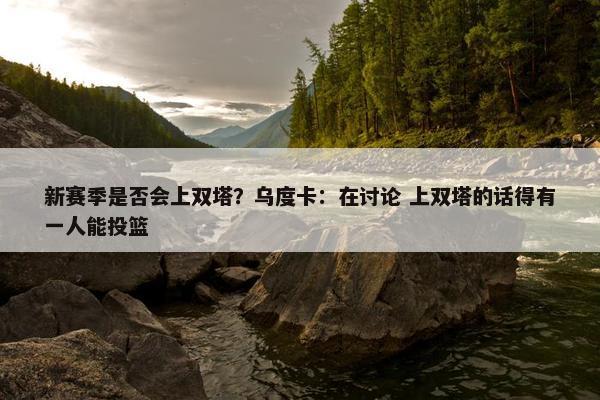 新赛季是否会上双塔？乌度卡：在讨论 上双塔的话得有一人能投篮