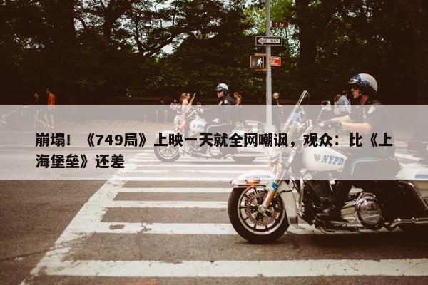 崩塌！《749局》上映一天就全网嘲讽，观众：比《上海堡垒》还差