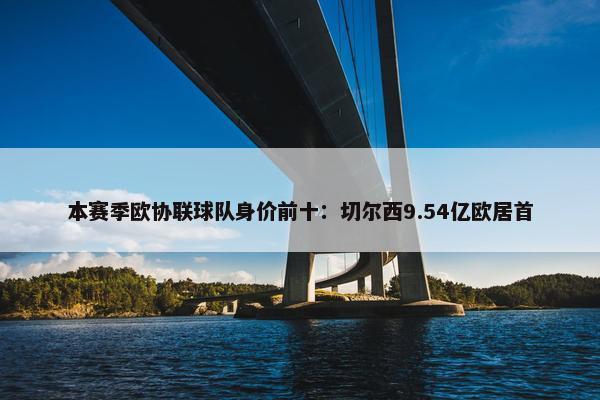 本赛季欧协联球队身价前十：切尔西9.54亿欧居首