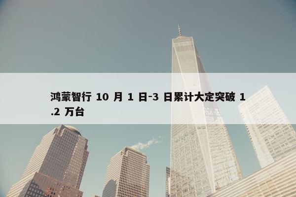 鸿蒙智行 10 月 1 日-3 日累计大定突破 1.2 万台