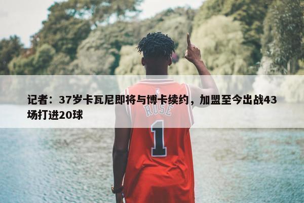 记者：37岁卡瓦尼即将与博卡续约，加盟至今出战43场打进20球